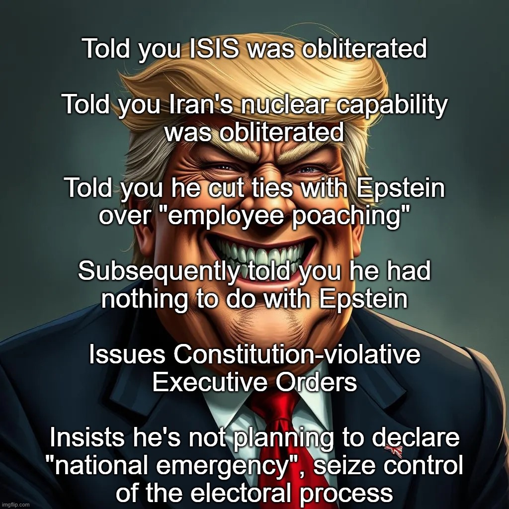"So much for 'no new wars'" *OR* "Psst!! Wanna buy a bridge? It's only been driven by li'l ol' ladies on their way to church." | Told you ISIS was obliterated
 
Told you Iran's nuclear capability
was obliterated
 
Told you he cut ties with Epstein
over "employee poaching"
 
Subsequently told you he had
nothing to do with Epstein
 
Issues Constitution-violative
Executive Orders
 
Insists he's not planning to declare
"national emergency", seize control
of the electoral process | image tagged in showed everyone who he is,but only his cult was dumb enough not to believe him,trump unfit unqualified dangerous,liar | made w/ Imgflip meme maker