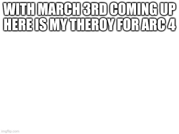 Blank White Template | WITH MARCH 3RD COMING UP HERE IS MY THEROY FOR ARC 4 | image tagged in blank white template | made w/ Imgflip meme maker