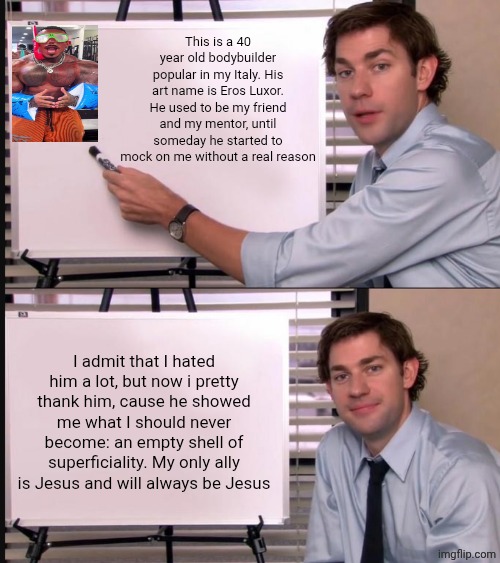 Eros was the door, Jesus is my solution | This is a 40 year old bodybuilder popular in my Italy. His art name is Eros Luxor. He used to be my friend and my mentor, until someday he started to mock on me without a real reason; I admit that I hated him a lot, but now i pretty thank him, cause he showed me what I should never become: an empty shell of superficiality. My only ally is Jesus and will always be Jesus | image tagged in jim halpert pointing to whiteboard | made w/ Imgflip meme maker