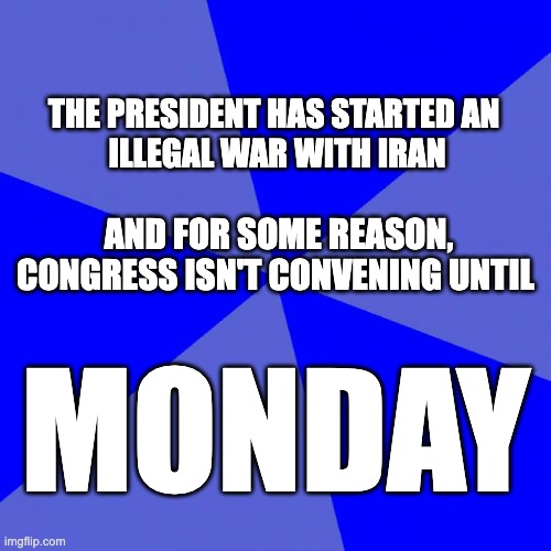 Do Your Damn Job! | THE PRESIDENT HAS STARTED AN 
ILLEGAL WAR WITH IRAN; AND FOR SOME REASON, CONGRESS ISN'T CONVENING UNTIL; MONDAY | image tagged in memes,blank blue background | made w/ Imgflip meme maker