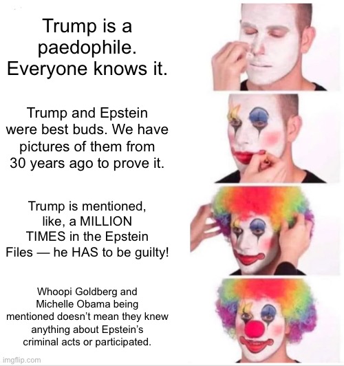 Clown Applying Makeup Meme | Trump is a paedophile. Everyone knows it. Trump and Epstein were best buds. We have pictures of them from 30 years ago to prove it. Trump is mentioned, like, a MILLION TIMES in the Epstein Files — he HAS to be guilty! Whoopi Goldberg and Michelle Obama being mentioned doesn’t mean they knew anything about Epstein’s criminal acts or participated. | image tagged in memes,clown applying makeup | made w/ Imgflip meme maker