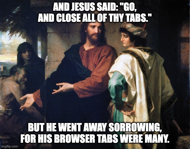 Jesus and the rich young man's browser tabs | AND JESUS SAID: "GO, AND CLOSE ALL OF THY TABS."; BUT HE WENT AWAY SORROWING,
FOR HIS BROWSER TABS WERE MANY. | image tagged in jesus and the rich man | made w/ Imgflip meme maker