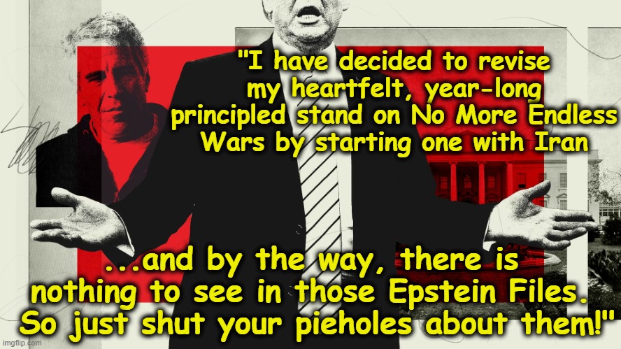 Bomb Iran and Ignore Epstein | "I have decided to revise my heartfelt, year-long principled stand on No More Endless Wars by starting one with Iran; ...and by the way, there is nothing to see in those Epstein Files.  So just shut your pieholes about them!" | image tagged in donald trump is an idiot,fascist,presidential alert,maga,iran,deplorable donald | made w/ Imgflip meme maker