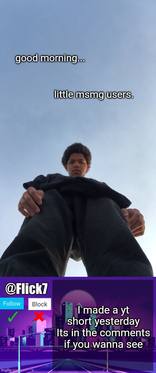 good morning... little msmg users. I made a yt short yesterday
Its in the comments if you wanna see | image tagged in looking down on you 1,flick7 announcement template,youtube shorts,youtube,video,look look | made w/ Imgflip meme maker