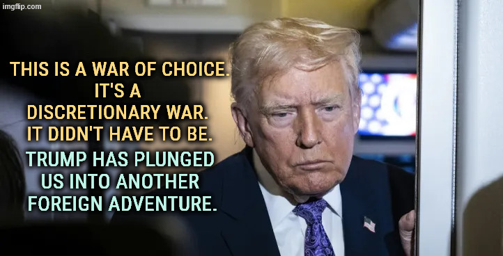 Trump retreats into madness. Senile dementia. | THIS IS A WAR OF CHOICE.
IT'S A 
DISCRETIONARY WAR. 
IT DIDN'T HAVE TO BE. TRUMP HAS PLUNGED 
US INTO ANOTHER 
FOREIGN ADVENTURE. | image tagged in trump retreats into madness senile dementia,trump,foreign policy,war,senile dementia | made w/ Imgflip meme maker