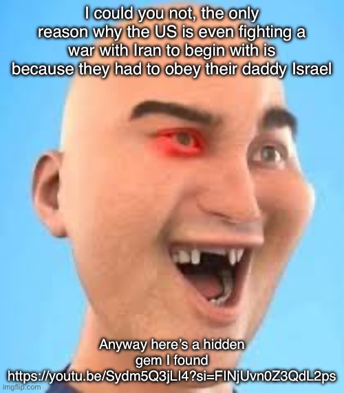 out of context zack.d.films screenshot | I could you not, the only reason why the US is even fighting a war with Iran to begin with is because they had to obey their daddy Israel; Anyway here’s a hidden gem I found
https://youtu.be/Sydm5Q3jLI4?si=FINjUvn0Z3QdL2ps | image tagged in out of context zack d films screenshot | made w/ Imgflip meme maker