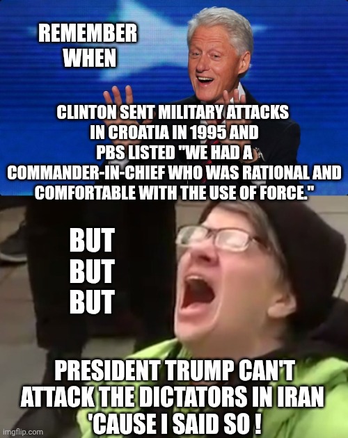 Remember 1995 when Clinton started war ? | REMEMBER 
WHEN; CLINTON SENT MILITARY ATTACKS 
IN CROATIA IN 1995 AND PBS LISTED "WE HAD A COMMANDER-IN-CHIEF WHO WAS RATIONAL AND COMFORTABLE WITH THE USE OF FORCE."; BUT
BUT
BUT; PRESIDENT TRUMP CAN'T ATTACK THE DICTATORS IN IRAN 
'CAUSE I SAID SO ! | image tagged in bill clinton,dictator,iran,regime,liberals,leftists | made w/ Imgflip meme maker