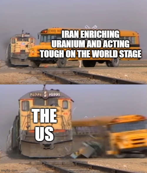 A train hitting a school bus | IRAN ENRICHING URANIUM AND ACTING TOUGH ON THE WORLD STAGE; THE US | image tagged in a train hitting a school bus | made w/ Imgflip meme maker