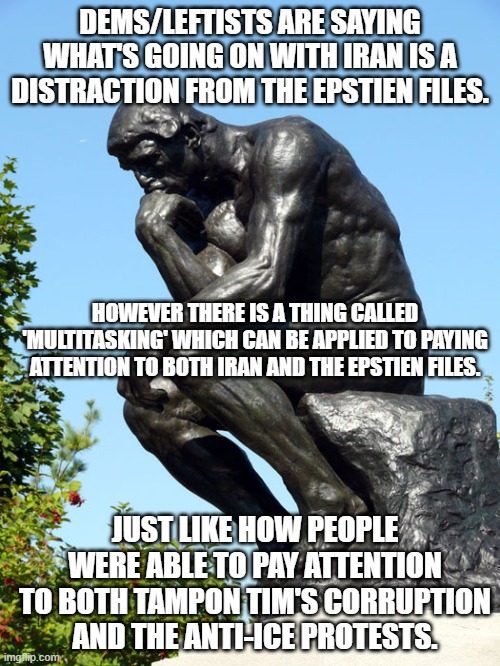 Saying something in the news is a distraction most likely means a person can't think about more than one thing at a time. | DEMS/LEFTISTS ARE SAYING WHAT'S GOING ON WITH IRAN IS A DISTRACTION FROM THE EPSTIEN FILES. HOWEVER THERE IS A THING CALLED 'MULTITASKING' WHICH CAN BE APPLIED TO PAYING ATTENTION TO BOTH IRAN AND THE EPSTIEN FILES. JUST LIKE HOW PEOPLE WERE ABLE TO PAY ATTENTION TO BOTH TAMPON TIM'S CORRUPTION AND THE ANTI-ICE PROTESTS. | image tagged in the thinker,multitasking,politics,political meme,meme | made w/ Imgflip meme maker