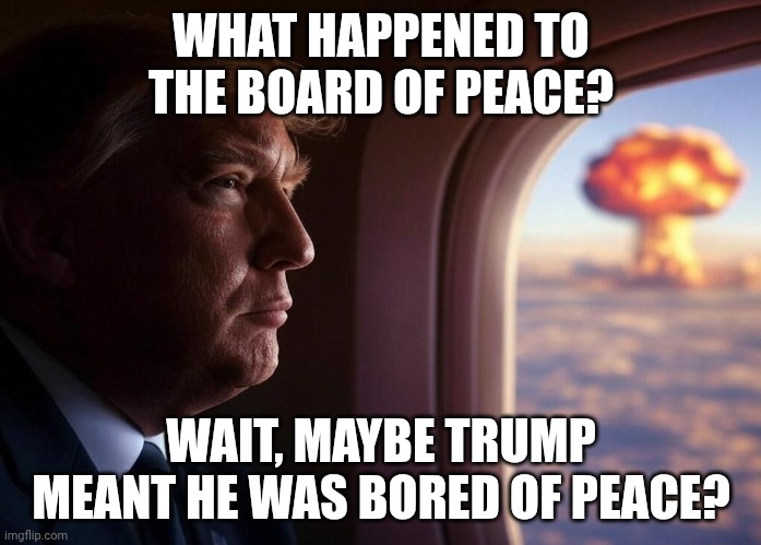 Mr. Bonespurs wants to put boots on the ground without Congress' approval | WHAT HAPPENED TO THE BOARD OF PEACE? WAIT, MAYBE TRUMP MEANT HE WAS BORED OF PEACE? | image tagged in donald trump nuclear bomb explosion air force one,iran,donald trump,maga,israel | made w/ Imgflip meme maker