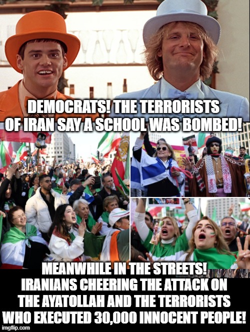 Dumb and Dumber!! | DEMOCRATS! THE TERRORISTS OF IRAN SAY A SCHOOL WAS BOMBED! MEANWHILE IN THE STREETS! IRANIANS CHEERING THE ATTACK ON THE AYATOLLAH AND THE TERRORISTS WHO EXECUTED 30,000 INNOCENT PEOPLE! | image tagged in dumb and dumber,sam elliott special kind of stupid | made w/ Imgflip meme maker