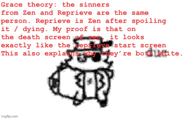 Grace theory | Grace theory: the sinners from Zen and Reprieve are the same person. Reprieve is Zen after spoiling it / dying. My proof is that on the death screen of zen, it looks exactly like the reprieve start screen
This also explains why they’re both white. | image tagged in ducc's loaf temp v3 | made w/ Imgflip meme maker