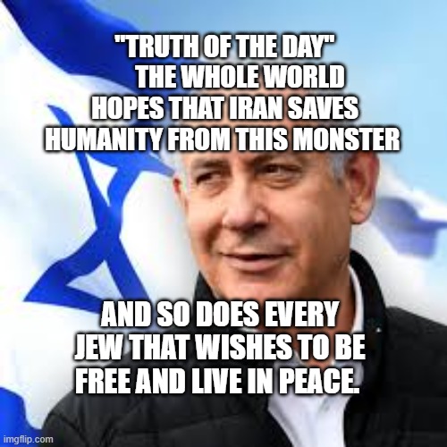 Bibi Netanyahu | "TRUTH OF THE DAY"       THE WHOLE WORLD HOPES THAT IRAN SAVES HUMANITY FROM THIS MONSTER; AND SO DOES EVERY JEW THAT WISHES TO BE FREE AND LIVE IN PEACE. | image tagged in bibi netanyahu | made w/ Imgflip meme maker