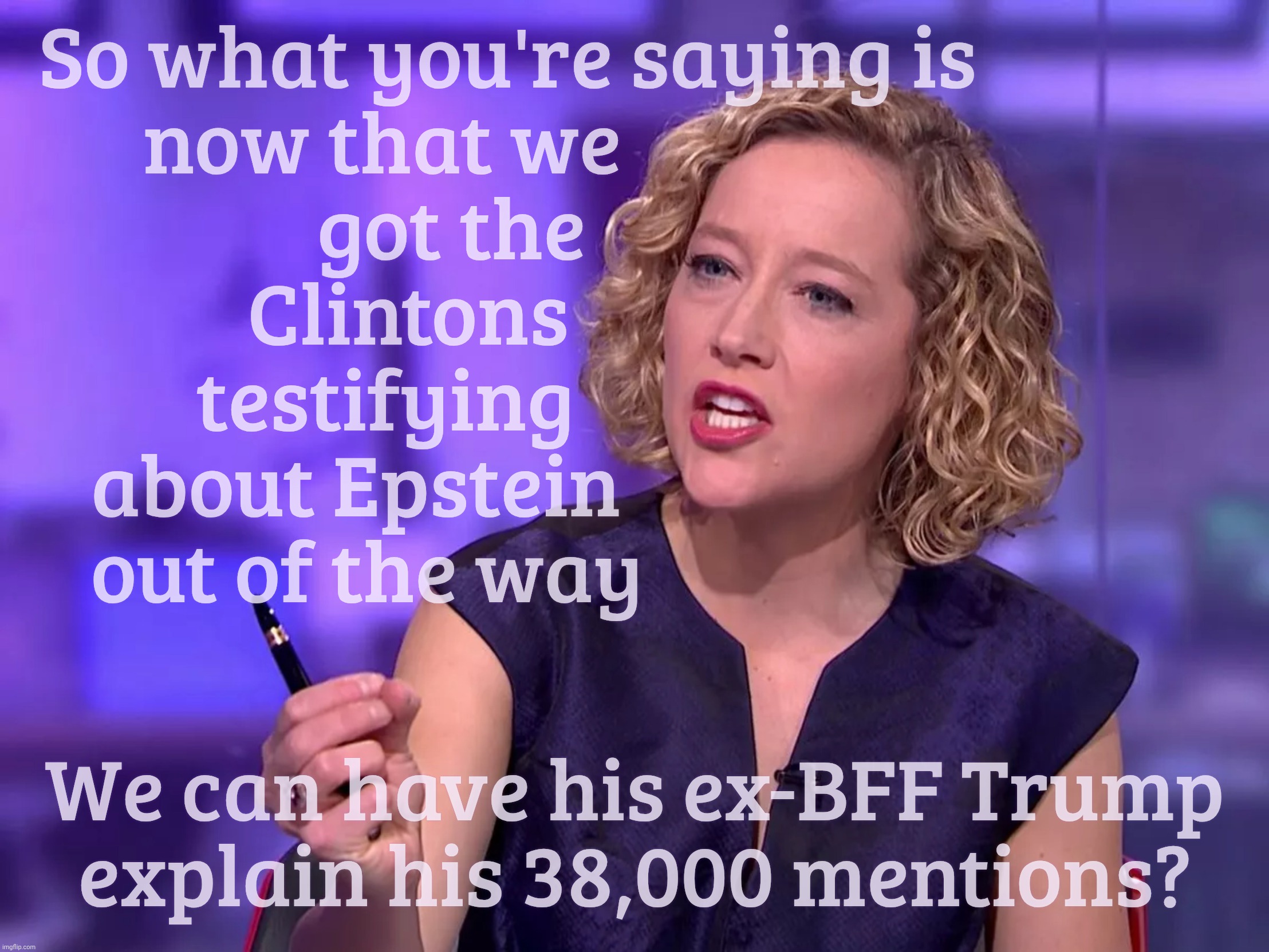 Cathy Newman | So what you're saying is
       now that we
                 got the
             Clintons    
          testifying
    about Epstein
    out of the way; We can have his ex-BFF Trump
explain his 38,000 mentions? | image tagged in cathy newman | made w/ Imgflip meme maker