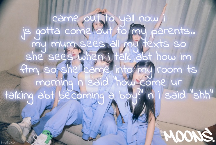my whole fam is completely supportive but its still a hard thing to talk about | came out to yall now i js gotta come out to my parents.. my mum sees all my texts so she sees when i talk abt how im ftm, so she came into my room ts morning n said "how come ur talking abt becoming a boy?" n i said "shh" | image tagged in moons le sserafim temp | made w/ Imgflip meme maker