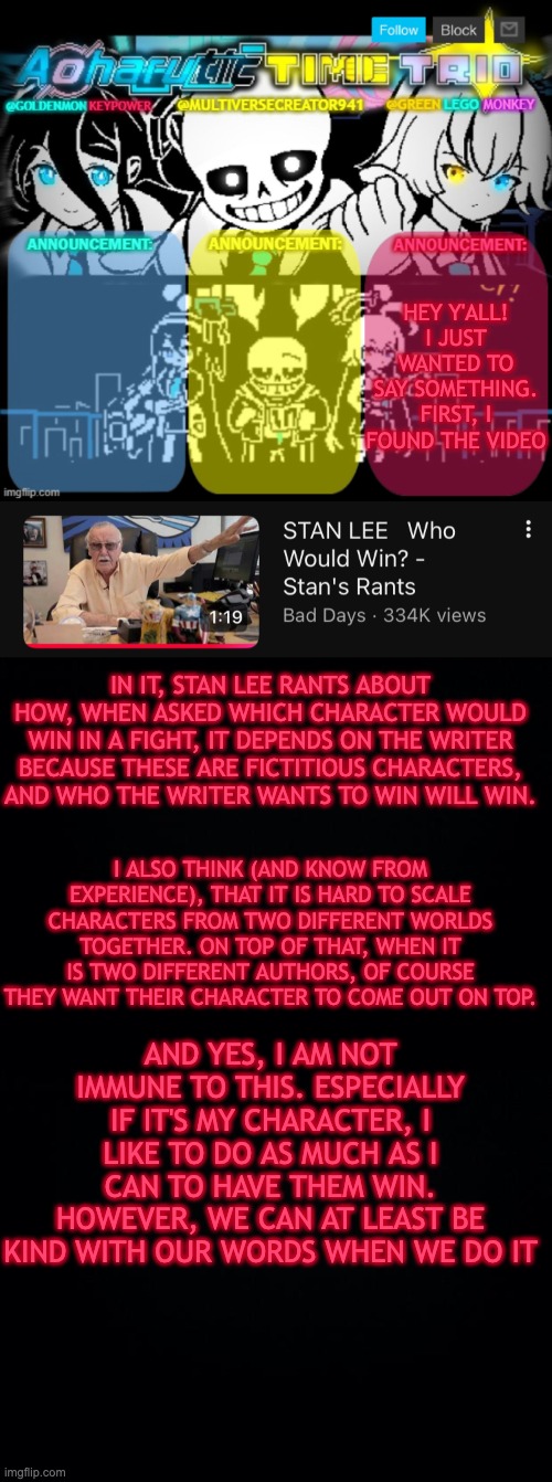 Just felt that this needed to be said. | HEY Y'ALL! I JUST WANTED TO SAY SOMETHING.
FIRST, I FOUND THE VIDEO; IN IT, STAN LEE RANTS ABOUT HOW, WHEN ASKED WHICH CHARACTER WOULD WIN IN A FIGHT, IT DEPENDS ON THE WRITER BECAUSE THESE ARE FICTITIOUS CHARACTERS, AND WHO THE WRITER WANTS TO WIN WILL WIN. I ALSO THINK (AND KNOW FROM EXPERIENCE), THAT IT IS HARD TO SCALE CHARACTERS FROM TWO DIFFERENT WORLDS TOGETHER. ON TOP OF THAT, WHEN IT IS TWO DIFFERENT AUTHORS, OF COURSE THEY WANT THEIR CHARACTER TO COME OUT ON TOP. AND YES, I AM NOT IMMUNE TO THIS. ESPECIALLY IF IT'S MY CHARACTER, I LIKE TO DO AS MUCH AS I CAN TO HAVE THEM WIN.
HOWEVER, WE CAN AT LEAST BE KIND WITH OUR WORDS WHEN WE DO IT | image tagged in and always remember to have fun | made w/ Imgflip meme maker
