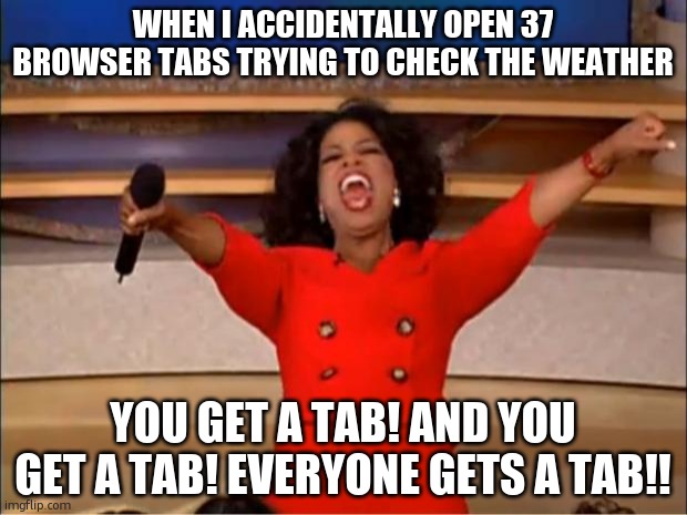 lag my beloved | WHEN I ACCIDENTALLY OPEN 37 BROWSER TABS TRYING TO CHECK THE WEATHER; YOU GET A TAB! AND YOU GET A TAB! EVERYONE GETS A TAB!! | image tagged in memes,oprah you get a | made w/ Imgflip meme maker