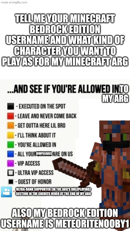 If you are allowed in, make sure to follow my minecraft bedrock edition account. The username's MeteoriteNooby1. | TELL ME YOUR MINECRAFT BEDROCK EDITION USERNAME AND WHAT KIND OF CHARACTER YOU WANT TO PLAY AS FOR MY MINECRAFT ARG; TO
MY ARG; JUMPSCARES; 🎦; ULTRA-RANK SUPPORTER (IN THE ARG'S ROLEPLAYING) SECTION IN THE CREDITS VIDEO AT THE END OF MY ARG; ALSO MY BEDROCK EDITION USERNAME IS METEORITENOOBY1 | made w/ Imgflip meme maker