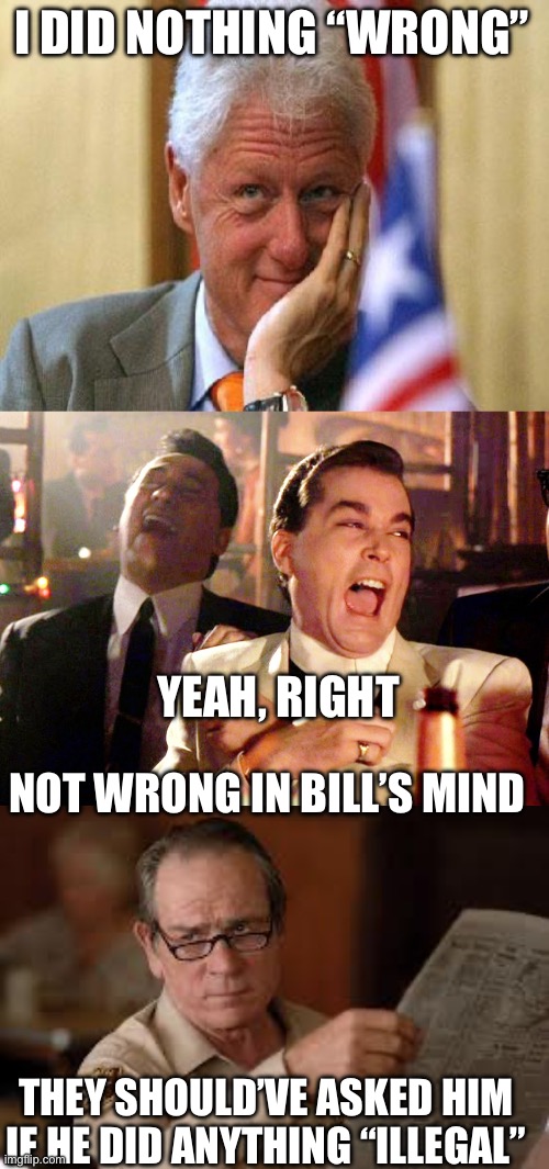 Bill is a master manipulator of semantics. | I DID NOTHING “WRONG”; YEAH, RIGHT; NOT WRONG IN BILL’S MIND; THEY SHOULD’VE ASKED HIM IF HE DID ANYTHING “ILLEGAL” | image tagged in smiling bill clinton,good fellas hilarious,no country for old men tommy lee jones,testimony,wrong,illegal | made w/ Imgflip meme maker