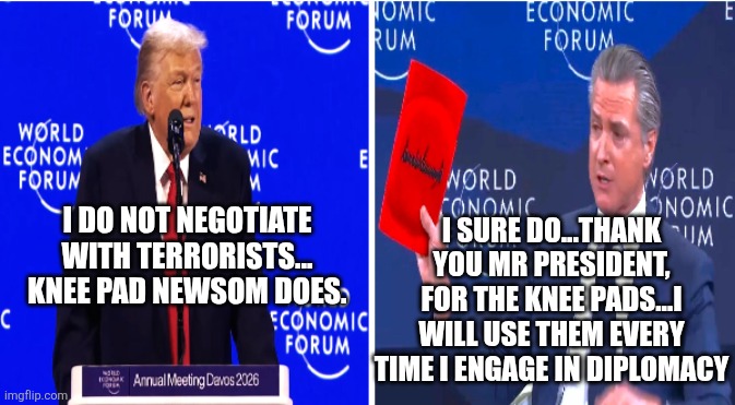 Knee pad Newsom doin what democrats do... | I SURE DO...THANK YOU MR PRESIDENT, FOR THE KNEE PADS...I WILL USE THEM EVERY TIME I ENGAGE IN DIPLOMACY; I DO NOT NEGOTIATE WITH TERRORISTS...
KNEE PAD NEWSOM DOES. | image tagged in trump trolls gavin newsom at davos | made w/ Imgflip meme maker