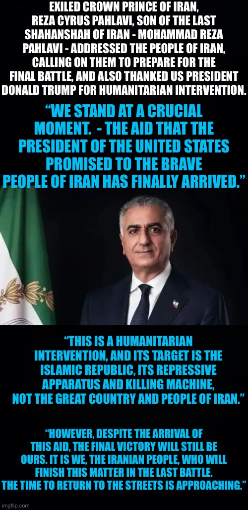 Exiled Crown Prince of Iran, Reza Cyrus Pahlavi, son of the last Shahanshah of Iran - Mohammad Reza Pahlavi thanks Trump. | EXILED CROWN PRINCE OF IRAN, REZA CYRUS PAHLAVI, SON OF THE LAST SHAHANSHAH OF IRAN - MOHAMMAD REZA PAHLAVI - ADDRESSED THE PEOPLE OF IRAN, CALLING ON THEM TO PREPARE FOR THE FINAL BATTLE, AND ALSO THANKED US PRESIDENT DONALD TRUMP FOR HUMANITARIAN INTERVENTION. “WE STAND AT A CRUCIAL MOMENT.  - THE AID THAT THE PRESIDENT OF THE UNITED STATES PROMISED TO THE BRAVE PEOPLE OF IRAN HAS FINALLY ARRIVED.”; “THIS IS A HUMANITARIAN INTERVENTION, AND ITS TARGET IS THE ISLAMIC REPUBLIC, ITS REPRESSIVE APPARATUS AND KILLING MACHINE, NOT THE GREAT COUNTRY AND PEOPLE OF IRAN.”; “HOWEVER, DESPITE THE ARRIVAL OF THIS AID, THE FINAL VICTORY WILL STILL BE OURS. IT IS WE, THE IRANIAN PEOPLE, WHO WILL FINISH THIS MATTER IN THE LAST BATTLE. THE TIME TO RETURN TO THE STREETS IS APPROACHING.” | image tagged in iran | made w/ Imgflip meme maker