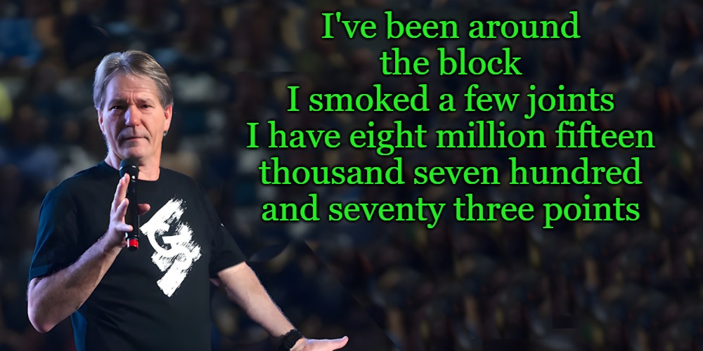 A poem by kewlew | I've been around the block
I smoked a few joints
I have eight million fifteen thousand seven hundred and seventy three points | image tagged in lou speaks,poem | made w/ Imgflip meme maker