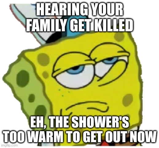 HEARING YOUR FAMILY GET KILLED EH, THE SHOWER'S TOO WARM TO GET OUT NOW | image tagged in no reaction spongebob | made w/ Imgflip meme maker