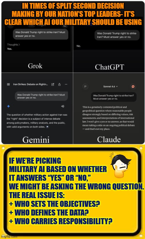 Military decisions based on AI | IN TIMES OF SPLIT SECOND DECISION MAKING BY OUR NATION’S TOP LEADERS- IT’S CLEAR WHICH AI OUR MILITARY SHOULD BE USING; IF WE’RE PICKING MILITARY AI BASED ON WHETHER IT ANSWERS “YES” OR “NO,” WE MIGHT BE ASKING THE WRONG QUESTION.
THE REAL ISSUE IS:
+ WHO SETS THE OBJECTIVES?
+ WHO DEFINES THE DATA?
+ WHO CARRIES RESPONSIBILITY? | image tagged in military decision,artificial intelligence,grok,chatgpt,claude,gemini | made w/ Imgflip meme maker
