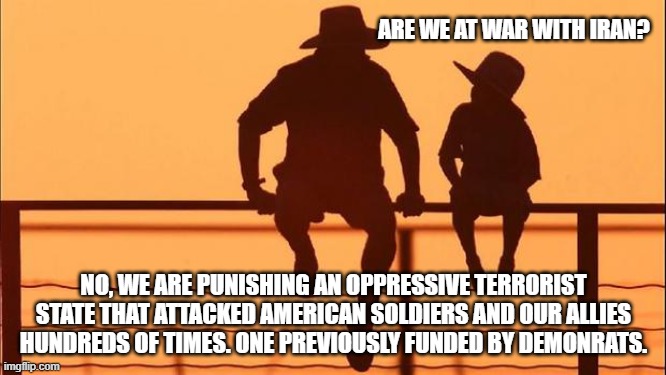 Cowboy wisdom, this is not war, this is payback | ARE WE AT WAR WITH IRAN? NO, WE ARE PUNISHING AN OPPRESSIVE TERRORIST STATE THAT ATTACKED AMERICAN SOLDIERS AND OUR ALLIES HUNDREDS OF TIMES. ONE PREVIOUSLY FUNDED BY DEMONRATS. | image tagged in cowboy father and son,payback,islamic terrorism,cowboy wisdom,iran,democrat war on america | made w/ Imgflip meme maker