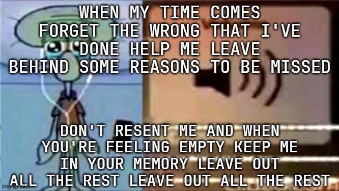 ts song so tuff | WHEN MY TIME COMES FORGET THE WRONG THAT I'VE DONE HELP ME LEAVE BEHIND SOME REASONS TO BE MISSED; DON'T RESENT ME AND WHEN YOU'RE FEELING EMPTY KEEP ME IN YOUR MEMORY LEAVE OUT ALL THE REST LEAVE OUT ALL THE REST | image tagged in squidward crying listening to music | made w/ Imgflip meme maker