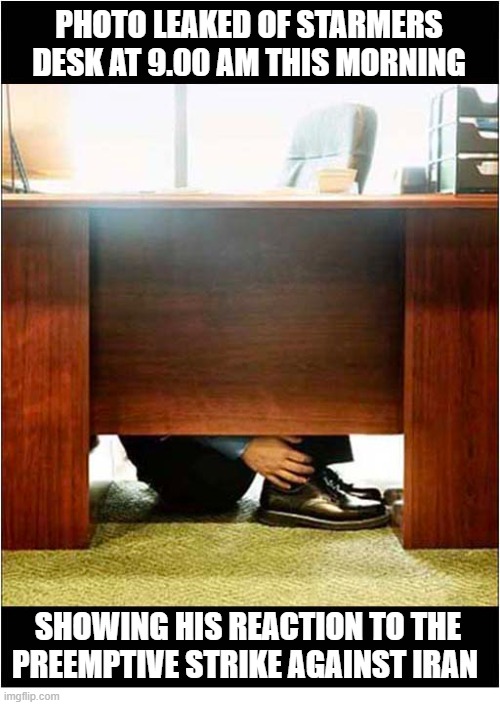 Pretty Much The Start Of Every Day ... | PHOTO LEAKED OF STARMERS DESK AT 9.00 AM THIS MORNING; SHOWING HIS REACTION TO THE PREEMPTIVE STRIKE AGAINST IRAN | image tagged in uk,starmer,iran,hiding | made w/ Imgflip meme maker