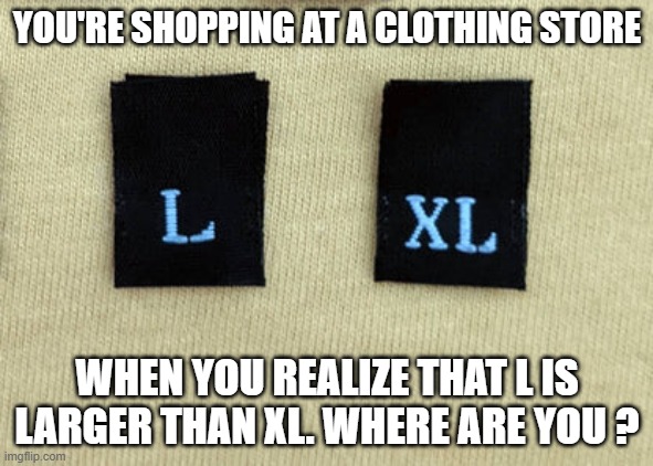 You're shopping for clothes and realize that X is smaller than XL. Where are you? | YOU'RE SHOPPING AT A CLOTHING STORE; WHEN YOU REALIZE THAT L IS LARGER THAN XL. WHERE ARE YOU ? | image tagged in funny,humor,riddle,riddles and brainteasers,numbers | made w/ Imgflip meme maker