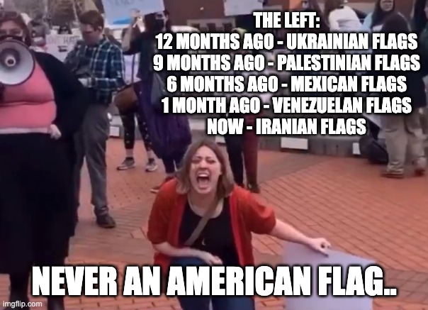insane liberal | THE LEFT:
12 MONTHS AGO - UKRAINIAN FLAGS
9 MONTHS AGO - PALESTINIAN FLAGS
6 MONTHS AGO - MEXICAN FLAGS
1 MONTH AGO - VENEZUELAN FLAGS
NOW - IRANIAN FLAGS; NEVER AN AMERICAN FLAG.. | image tagged in insane liberal | made w/ Imgflip meme maker