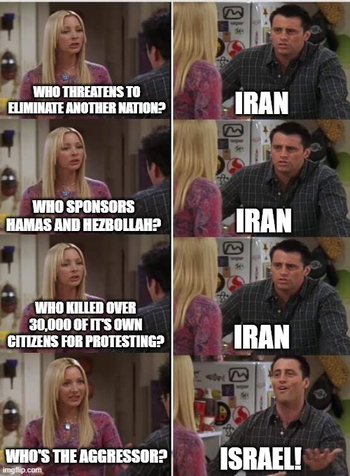 Phoebe Joey | WHO THREATENS TO ELIMINATE ANOTHER NATION? IRAN; WHO SPONSORS HAMAS AND HEZBOLLAH? IRAN; WHO KILLED OVER 30,000 OF IT'S OWN CITIZENS FOR PROTESTING? IRAN; WHO'S THE AGGRESSOR? ISRAEL! | image tagged in phoebe joey,iran,israel,protesters,killed,terrorists | made w/ Imgflip meme maker