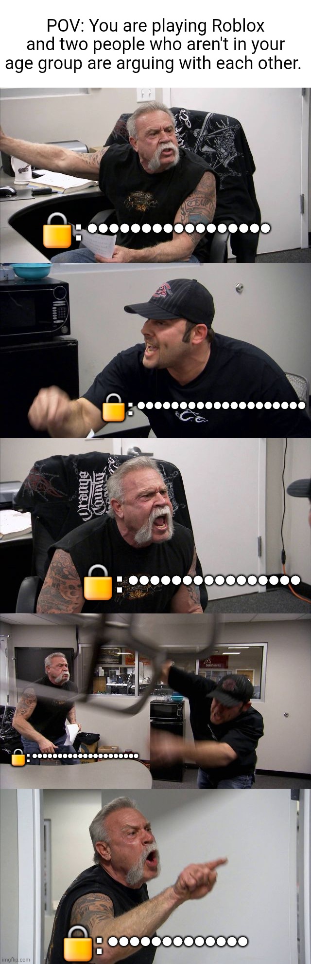 I find it funny how "•" is now the new "#" | POV: You are playing Roblox and two people who aren't in your age group are arguing with each other. 🔒: •••••••••••••••••; 🔒: ••••••••••••••••••••; 🔒: ••••••••••••••••; 🔒: •••••••••••••••••••••; 🔒: ••••••••••••• | image tagged in memes,american chopper argument,roblox,roblox meme,funny,funny memes | made w/ Imgflip meme maker