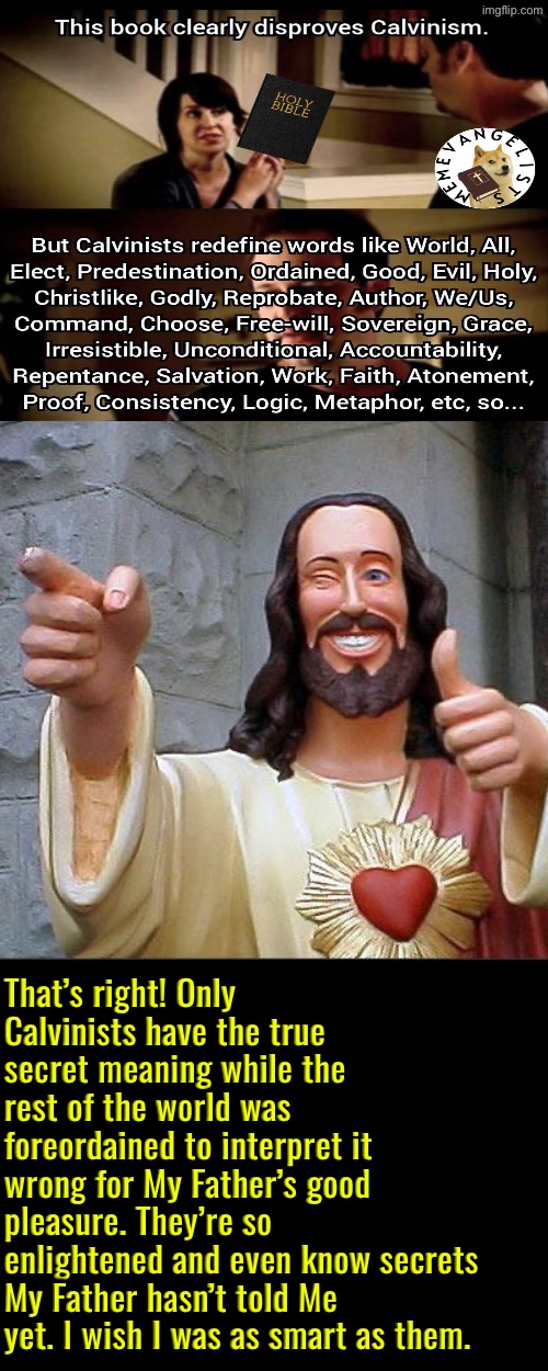 If God had meant their nuanced meaning He would’ve said it | That’s right! Only Calvinists have the true secret meaning while the rest of the world was foreordained to interpret it wrong for My Father’s good pleasure. They’re so enlightened and even know secrets My Father hasn’t told Me yet. I wish I was as smart as them. | image tagged in buddy christ,calvinism,calvinist memes,reformed theology,anti calvinism,brainwashed | made w/ Imgflip meme maker