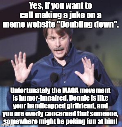 Yes, if you want to call making a joke on a meme website "Doubling down". Unfortunately the MAGA movement is humor-impaired. Donnie is like  | image tagged in jeff foxworthy | made w/ Imgflip meme maker