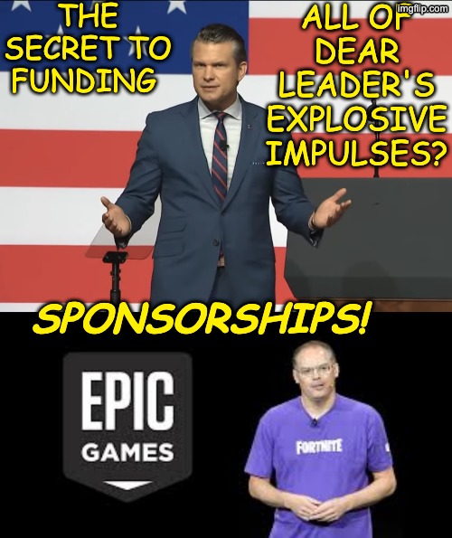 From the people who brought you . . . a lot of poorly-thought-out things | THE SECRET TO FUNDING; ALL OF DEAR LEADER'S EXPLOSIVE IMPULSES? SPONSORSHIPS! | image tagged in pete hegseth,iran,war,games,idiocracy,trump | made w/ Imgflip meme maker
