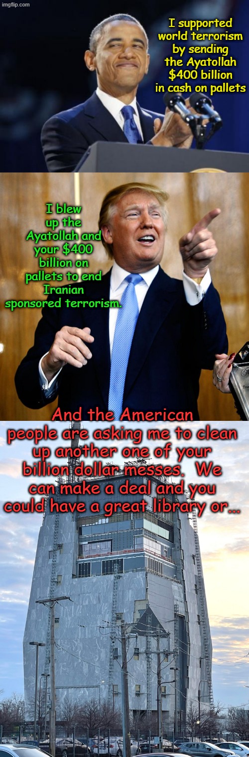 If only.... but Democrats would protest..... again. | I supported world terrorism by sending the Ayatollah $400 billion in cash on pallets; I blew up the Ayatollah and your $400 billion on pallets to end Iranian sponsored terrorism. And the American people are asking me to clean up another one of your billion dollar messes.  We can make a deal and you could have a great library or... | image tagged in memes,2nd term obama,donal trump birthday,obama presidential library | made w/ Imgflip meme maker