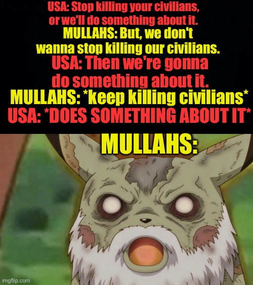 Bye-atollah! | USA: Stop killing your civilians, or we'll do something about it. MULLAHS: But, we don't wanna stop killing our civilians. USA: Then we're gonna do something about it. MULLAHS: *keep killing civilians*; USA: *DOES SOMETHING ABOUT IT*; MULLAHS: | image tagged in black background | made w/ Imgflip meme maker