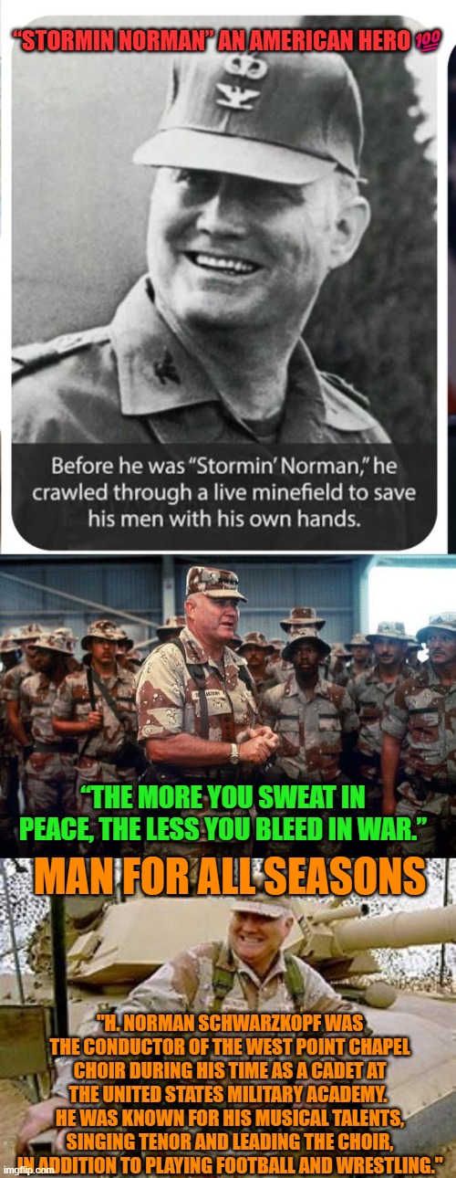 General Norman Schwarzkopf:  “The more you sweat in peace, the less you bleed in war.” | “STORMIN NORMAN” AN AMERICAN HERO💯; “THE MORE YOU SWEAT IN PEACE, THE LESS YOU BLEED IN WAR.”; MAN FOR ALL SEASONS; "H. NORMAN SCHWARZKOPF WAS THE CONDUCTOR OF THE WEST POINT CHAPEL CHOIR DURING HIS TIME AS A CADET AT THE UNITED STATES MILITARY ACADEMY.  HE WAS KNOWN FOR HIS MUSICAL TALENTS, SINGING TENOR AND LEADING THE CHOIR, IN ADDITION TO PLAYING FOOTBALL AND WRESTLING." | image tagged in general norman schwarzkopf,war,peace,usa,leadership,army | made w/ Imgflip meme maker
