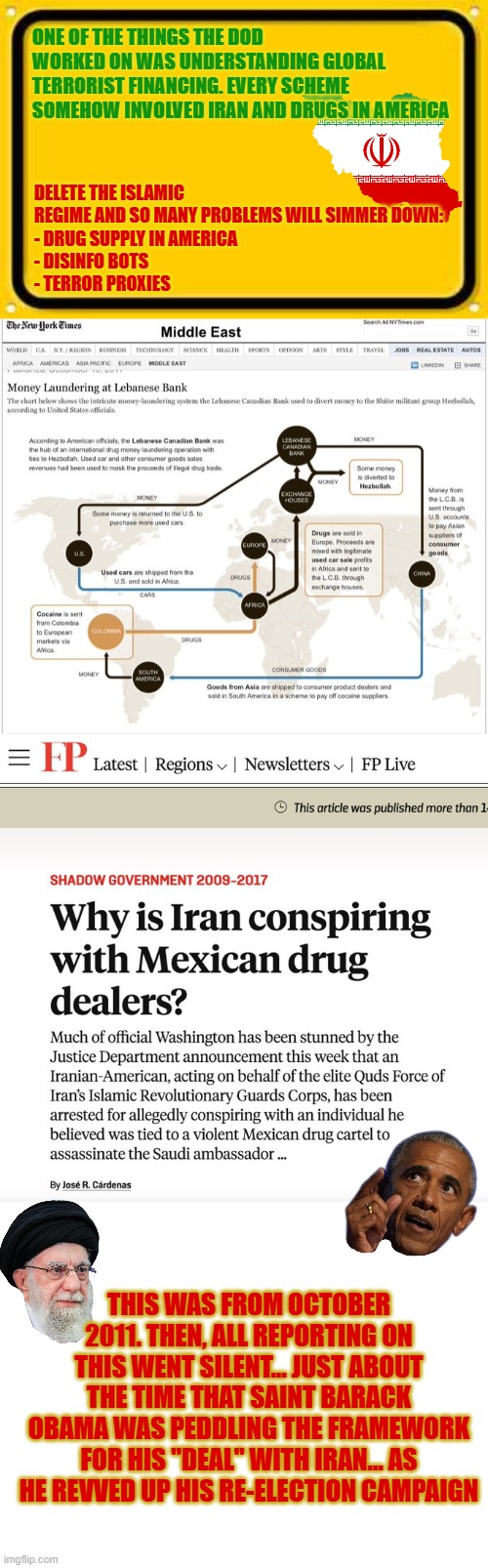 Global terrorist financing:  every scheme somehow involved Iran and drugs in America | ONE OF THE THINGS THE DOD WORKED ON WAS UNDERSTANDING GLOBAL TERRORIST FINANCING. EVERY SCHEME SOMEHOW INVOLVED IRAN AND DRUGS IN AMERICA; DELETE THE ISLAMIC REGIME AND SO MANY PROBLEMS WILL SIMMER DOWN:
- DRUG SUPPLY IN AMERICA
- DISINFO BOTS
- TERROR PROXIES; THIS WAS FROM OCTOBER 2011. THEN, ALL REPORTING ON THIS WENT SILENT... JUST ABOUT THE TIME THAT SAINT BARACK OBAMA WAS PEDDLING THE FRAMEWORK FOR HIS "DEAL" WITH IRAN... AS HE REVVED UP HIS RE-ELECTION CAMPAIGN | image tagged in terrorism,financing,iran,drug cartels,usa,mexico | made w/ Imgflip meme maker