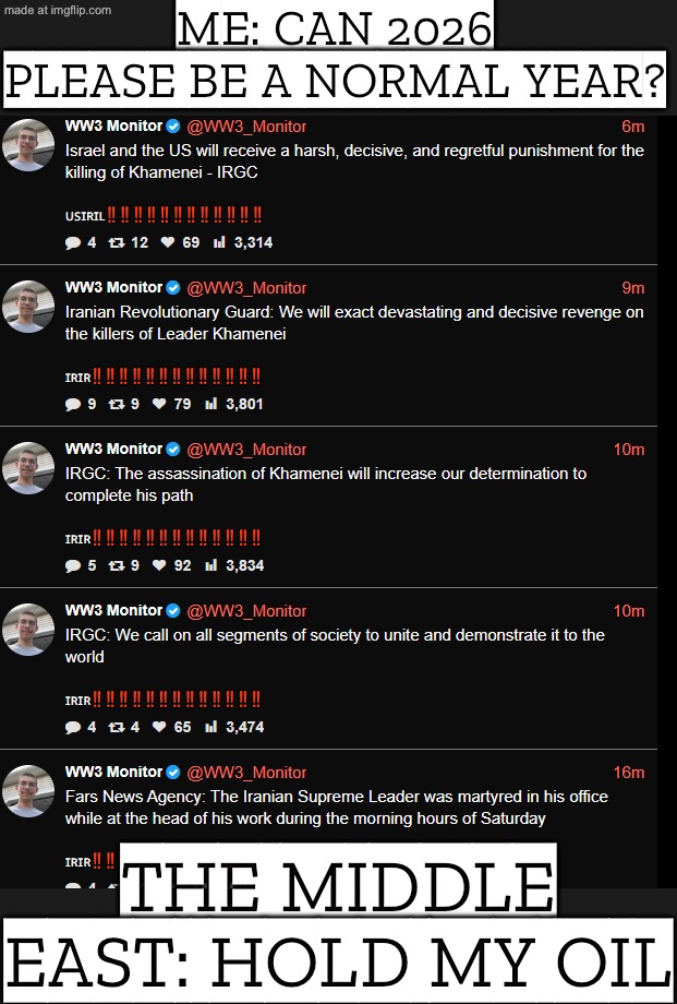 ME: JUST TRYING TO HAVE A NORMAL WEEK; THE MIDDLE EAST: *SPEEDRUNNING APOCALYPSE* | ME: CAN 2026 PLEASE BE A NORMAL YEAR? THE MIDDLE EAST: HOLD MY OIL | image tagged in world war 3,donald trump,iran,nuclear war,abrahamic religions,anti-religion | made w/ Imgflip meme maker