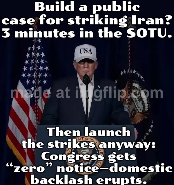 WHEN YOU DON'T BUILD A CASE FOR WAR WITH THE PUBLIC…; …BUT YOU STRIKE IRAN ANYWAY AFTER A LAST-MINUTE CALL TO THE GANG OF EIGHT | Build a public case for striking Iran? 3 minutes in the SOTU. Then launch the strikes anyway: Congress gets “zero” notice—domestic backlash erupts. | image tagged in the folly of attacking iran,donald trump,world war 3,state of the union,iran,congress | made w/ Imgflip meme maker