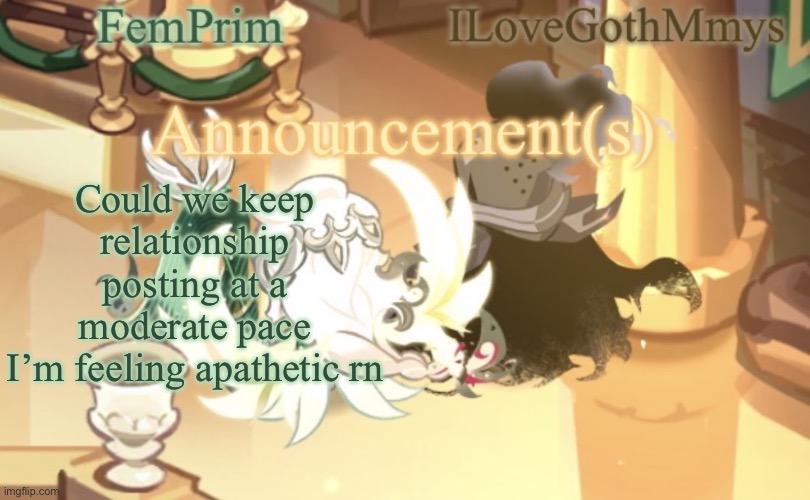 FemPrim and ILoveGothMmys shared anno temp | Could we keep relationship posting at a moderate pace
I’m feeling apathetic rn | image tagged in femprim and ilovegothmmys shared anno temp | made w/ Imgflip meme maker