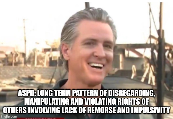 Gavin Newsom | ASPD: LONG TERM PATTERN OF DISREGARDING, MANIPULATING AND VIOLATING RIGHTS OF OTHERS INVOLVING LACK OF REMORSE AND IMPULSIVITY | image tagged in gavin newsom | made w/ Imgflip meme maker