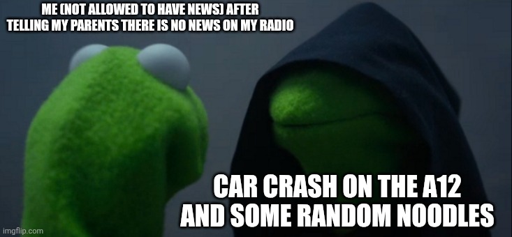 When the title sus | ME (NOT ALLOWED TO HAVE NEWS) AFTER TELLING MY PARENTS THERE IS NO NEWS ON MY RADIO; CAR CRASH ON THE A12 AND SOME RANDOM NOODLES | image tagged in memes,evil kermit | made w/ Imgflip meme maker