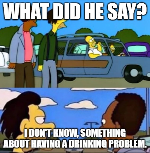 there he goes | WHAT DID HE SAY? I DON'T KNOW, SOMETHING ABOUT HAVING A DRINKING PROBLEM. | made w/ Imgflip meme maker