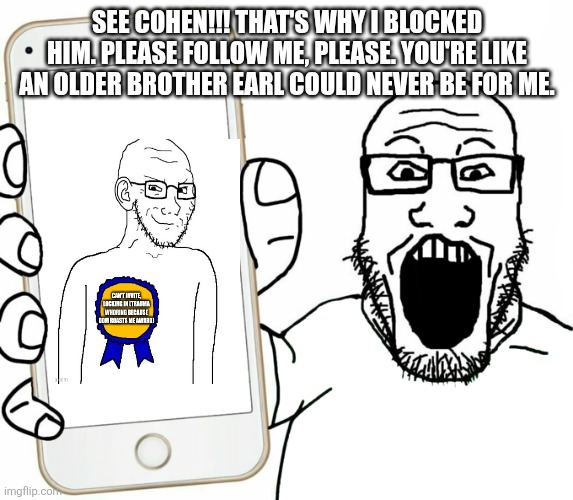 soyjak | SEE COHEN!!! THAT'S WHY I BLOCKED HIM. PLEASE FOLLOW ME, PLEASE. YOU'RE LIKE AN OLDER BROTHER EARL COULD NEVER BE FOR ME. | image tagged in soyjak | made w/ Imgflip meme maker