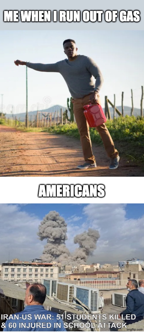 Me when I run out of gas / petrol | ME WHEN I RUN OUT OF GAS; AMERICANS; IRAN-US WAR: 51 STUDENTS KILLED 
& 60 INJURED IN SCHOOL ATTACK | image tagged in oil,gas,petrol,usa,iran | made w/ Imgflip meme maker